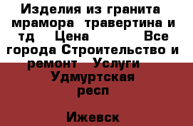 Изделия из гранита, мрамора, травертина и тд. › Цена ­ 1 000 - Все города Строительство и ремонт » Услуги   . Удмуртская респ.,Ижевск г.